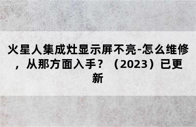 火星人集成灶显示屏不亮-怎么维修，从那方面入手？（2023）已更新