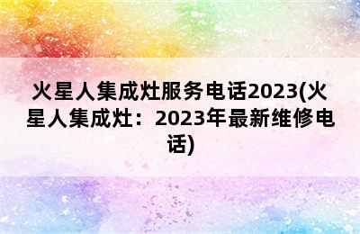 火星人集成灶服务电话2023(火星人集成灶：2023年最新维修电话)