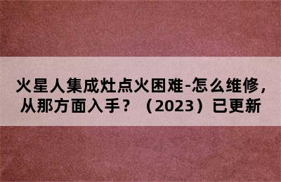 火星人集成灶点火困难-怎么维修，从那方面入手？（2023）已更新