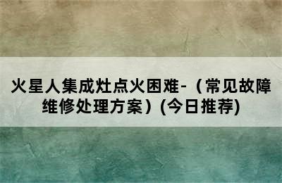 火星人集成灶点火困难-（常见故障维修处理方案）(今日推荐)