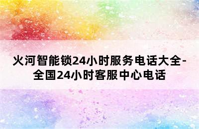 火河智能锁24小时服务电话大全-全国24小时客服中心电话