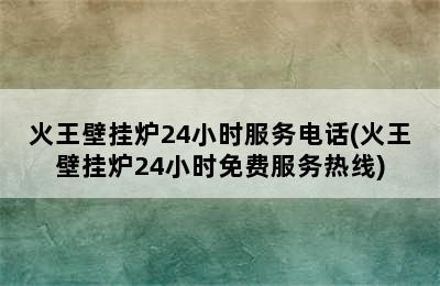 火王壁挂炉24小时服务电话(火王壁挂炉24小时免费服务热线)