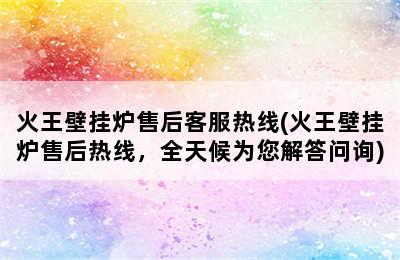 火王壁挂炉售后客服热线(火王壁挂炉售后热线，全天候为您解答问询)