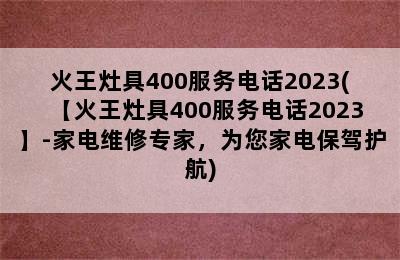 火王灶具400服务电话2023(【火王灶具400服务电话2023】-家电维修专家，为您家电保驾护航)