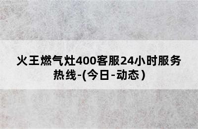 火王燃气灶400客服24小时服务热线-(今日-动态）