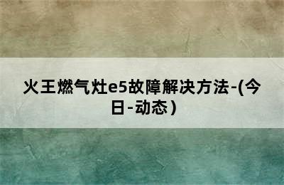 火王燃气灶e5故障解决方法-(今日-动态）