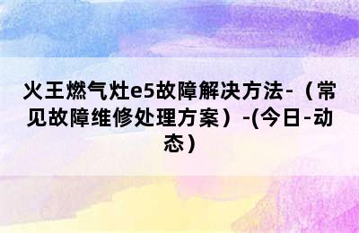 火王燃气灶e5故障解决方法-（常见故障维修处理方案）-(今日-动态）