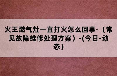 火王燃气灶一直打火怎么回事-（常见故障维修处理方案）-(今日-动态）