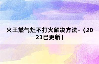 火王燃气灶不打火解决方法-（2023已更新）