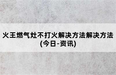 火王燃气灶不打火解决方法解决方法(今日-资讯)