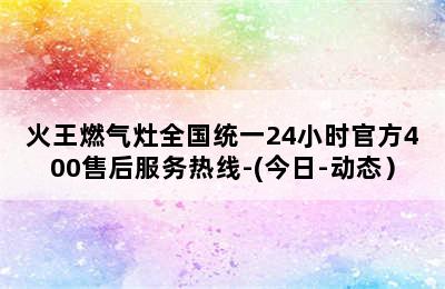 火王燃气灶全国统一24小时官方400售后服务热线-(今日-动态）