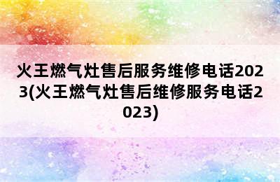 火王燃气灶售后服务维修电话2023(火王燃气灶售后维修服务电话2023)