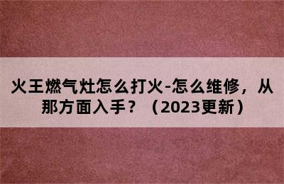 火王燃气灶怎么打火-怎么维修，从那方面入手？（2023更新）