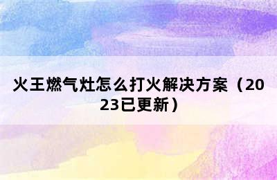 火王燃气灶怎么打火解决方案（2023已更新）