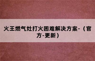 火王燃气灶打火困难解决方案-（官方-更新）