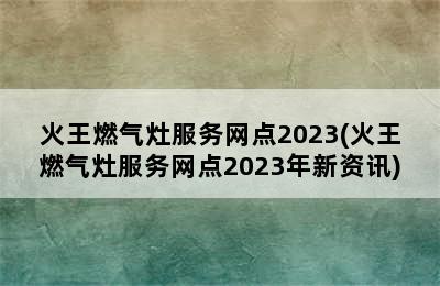 火王燃气灶服务网点2023(火王燃气灶服务网点2023年新资讯)