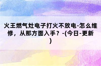 火王燃气灶电子打火不放电-怎么维修，从那方面入手？-(今日-更新)