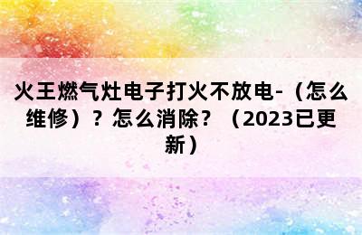 火王燃气灶电子打火不放电-（怎么维修）？怎么消除？（2023已更新）