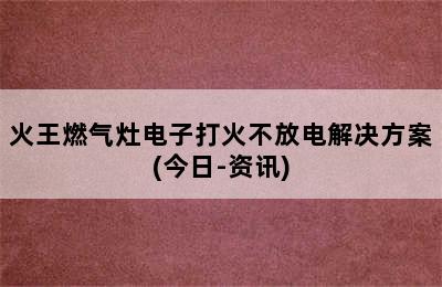 火王燃气灶电子打火不放电解决方案(今日-资讯)