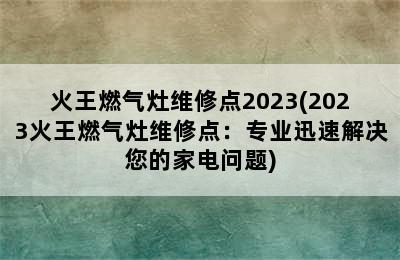 火王燃气灶维修点2023(2023火王燃气灶维修点：专业迅速解决您的家电问题)