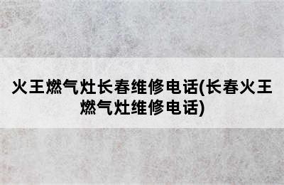 火王燃气灶长春维修电话(长春火王燃气灶维修电话)