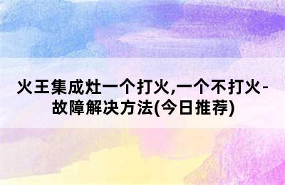 火王集成灶一个打火,一个不打火-故障解决方法(今日推荐)