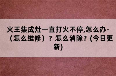 火王集成灶一直打火不停,怎么办-（怎么维修）？怎么消除？(今日更新)