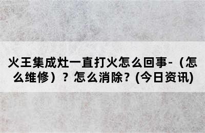 火王集成灶一直打火怎么回事-（怎么维修）？怎么消除？(今日资讯)