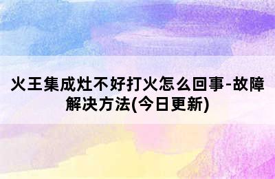 火王集成灶不好打火怎么回事-故障解决方法(今日更新)