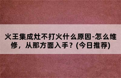 火王集成灶不打火什么原因-怎么维修，从那方面入手？(今日推荐)