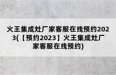 火王集成灶厂家客服在线预约2023(【预约2023】火王集成灶厂家客服在线预约)