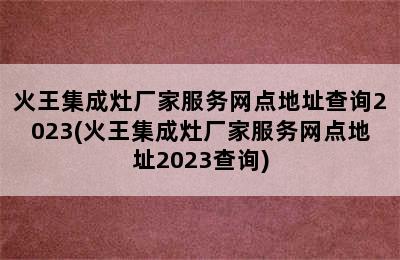 火王集成灶厂家服务网点地址查询2023(火王集成灶厂家服务网点地址2023查询)