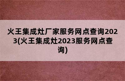 火王集成灶厂家服务网点查询2023(火王集成灶2023服务网点查询)