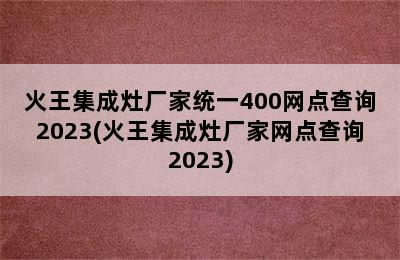 火王集成灶厂家统一400网点查询2023(火王集成灶厂家网点查询2023)