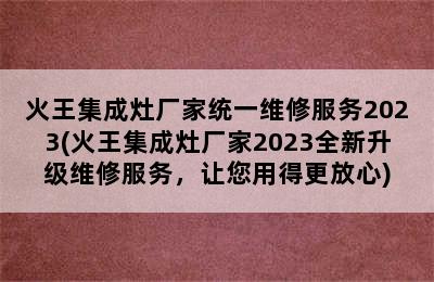 火王集成灶厂家统一维修服务2023(火王集成灶厂家2023全新升级维修服务，让您用得更放心)