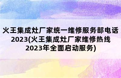 火王集成灶厂家统一维修服务部电话2023(火王集成灶厂家维修热线2023年全面启动服务)