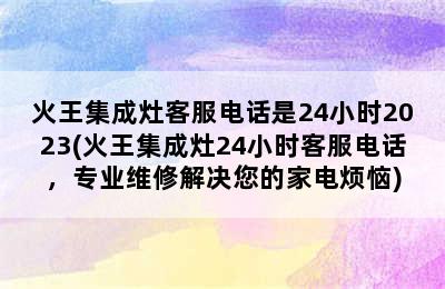 火王集成灶客服电话是24小时2023(火王集成灶24小时客服电话，专业维修解决您的家电烦恼)