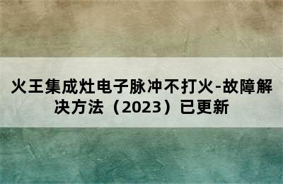 火王集成灶电子脉冲不打火-故障解决方法（2023）已更新