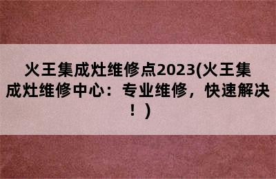 火王集成灶维修点2023(火王集成灶维修中心：专业维修，快速解决！)