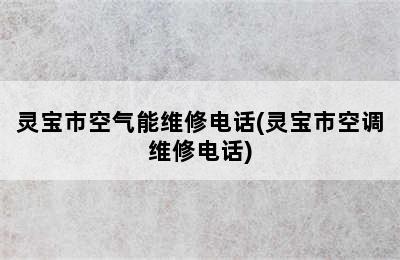 灵宝市空气能维修电话(灵宝市空调维修电话)