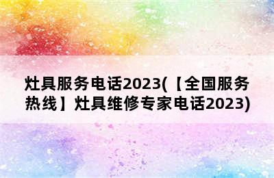 灶具服务电话2023(【全国服务热线】灶具维修专家电话2023)