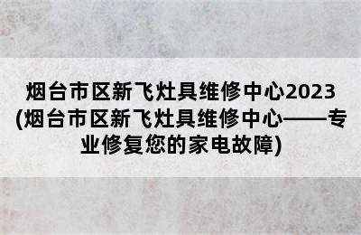 烟台市区新飞灶具维修中心2023(烟台市区新飞灶具维修中心——专业修复您的家电故障)