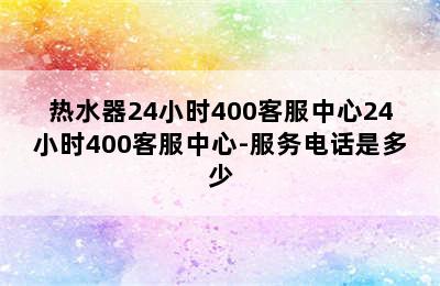 热水器24小时400客服中心24小时400客服中心-服务电话是多少