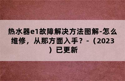 热水器e1故障解决方法图解-怎么维修，从那方面入手？-（2023）已更新