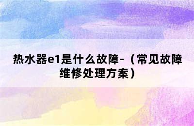 热水器e1是什么故障-（常见故障维修处理方案）