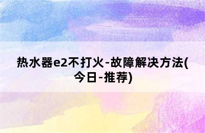 热水器e2不打火-故障解决方法(今日-推荐)