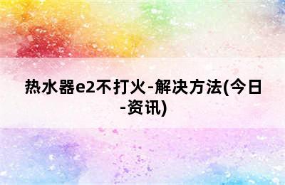 热水器e2不打火-解决方法(今日-资讯)