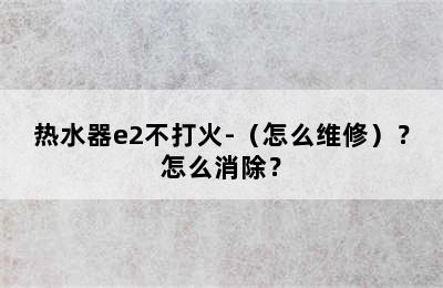 热水器e2不打火-（怎么维修）？怎么消除？