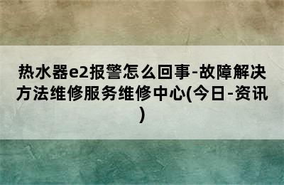 热水器e2报警怎么回事-故障解决方法维修服务维修中心(今日-资讯)