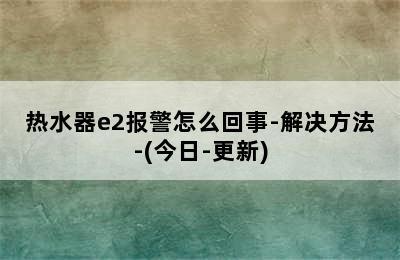 热水器e2报警怎么回事-解决方法-(今日-更新)